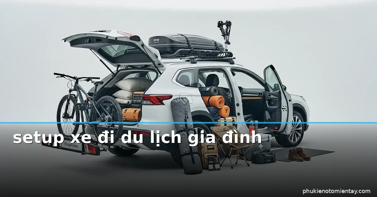 Set-up xe đi du lịch gia đình: checklist nhanh